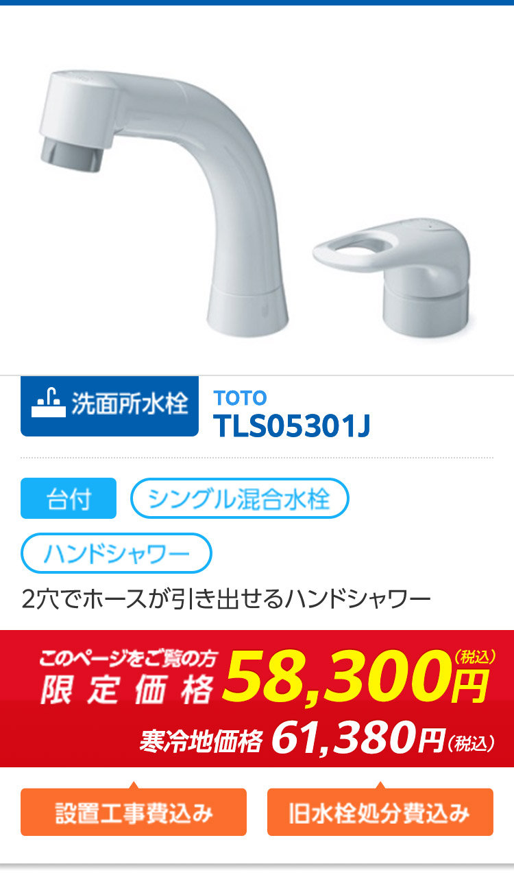 洗面所水栓 TOTO
TLS05301J
台付 (シングル混合水栓
ハンドシャワー
2穴でホースが引き出せるハンドシャワー
限定価格58,300円
寒冷地価格 61,380円(税込)
設置工事費込み
旧水栓処分費込み