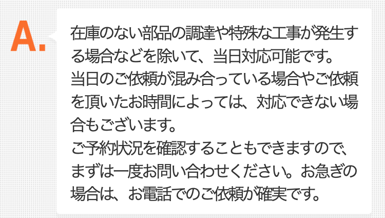 在庫のない部品の調達や特殊な工事が発生する場合などを除いて、当日対応可能です。