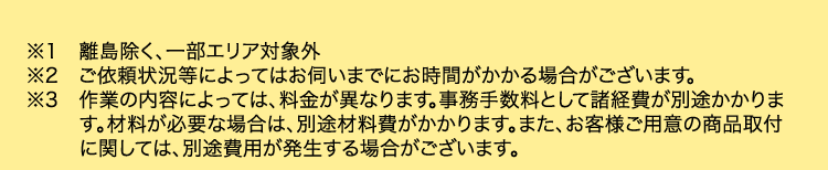 ※1 離島除く、一部エリア対象外
※2 ご依頼状況等によってはお伺いまでにお時間がかかる場合がございます。
※3 作業の内容によっては、 料金が異なります。 事務手数料として諸経費が別途かかりま
す。材料が必要な場合は、別途材料費がかかります。 また、 お客様ご用意の商品取付
に関しては、別途費用が発生する場合がございます。