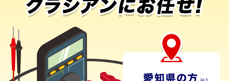 24時間受付365日対応!
トル 速攻解決!
クラシアンにお任せ!
基本
料金
愛知県の方 ※1
コンセントのお悩み
照明機器のお悩み
最短30分で駆けつけ!※2/
3,300円~
※3 +作業料金
+材料費