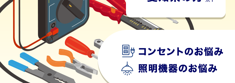 24時間受付365日対応!
トル 速攻解決!
クラシアンにお任せ!
基本
料金
愛知県の方 ※1
コンセントのお悩み
照明機器のお悩み
最短30分で駆けつけ!※2/
3,300円~
※3 +作業料金
+材料費
