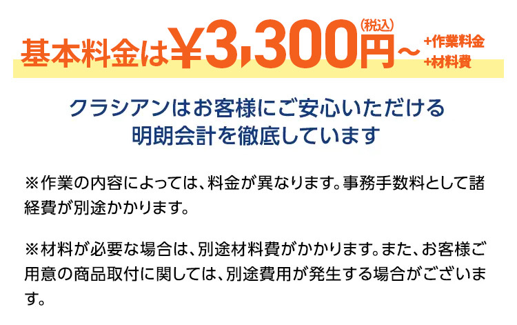 基本料金は¥3,300円~
+作業料金
+材料費
クラシアンはお客様にご安心いただける
明朗会計を徹底しています
※作業の内容によっては、料金が異なります。 事務手数料として諸
経費が別途かかります。
※材料が必要な場合は、別途材料費がかかります。 また、 お客様ご
用意の商品取付に関しては、 別途費用が発生する場合がございま
す。